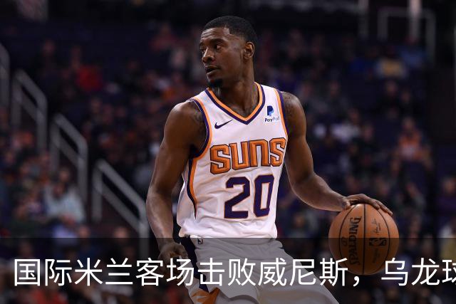 国际米兰客场击败威尼斯，乌龙球助力2-0胜利